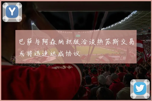 巴萨与阿森纳积极洽谈热苏斯交易或将迅速达成协议