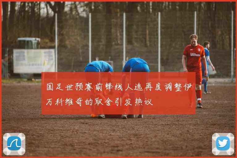 国足世预赛前锋线人选再度调整伊万科维奇的取舍引发热议