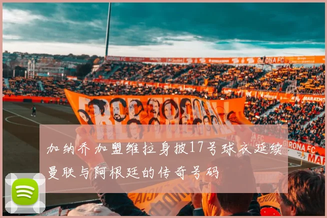 加纳乔加盟维拉身披17号球衣延续曼联与阿根廷的传奇号码