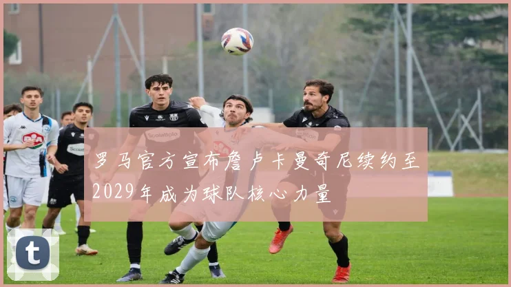 罗马官方宣布詹卢卡曼奇尼续约至2029年成为球队核心力量