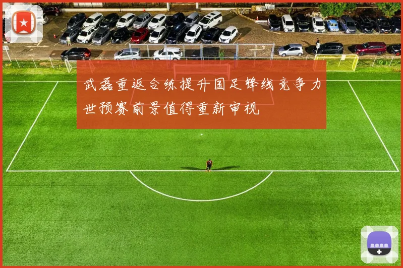 武磊重返合练提升国足锋线竞争力世预赛前景值得重新审视
