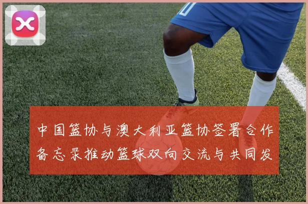 中国篮协与澳大利亚篮协签署合作备忘录推动篮球双向交流与共同发展