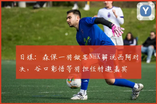 日媒：森保一将做客NHK解说西阿对决，谷口彰悟等将担任特邀嘉宾