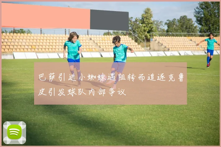 巴萨引进小蜘蛛遇阻转而追逐克鲁皮引发球队内部争议