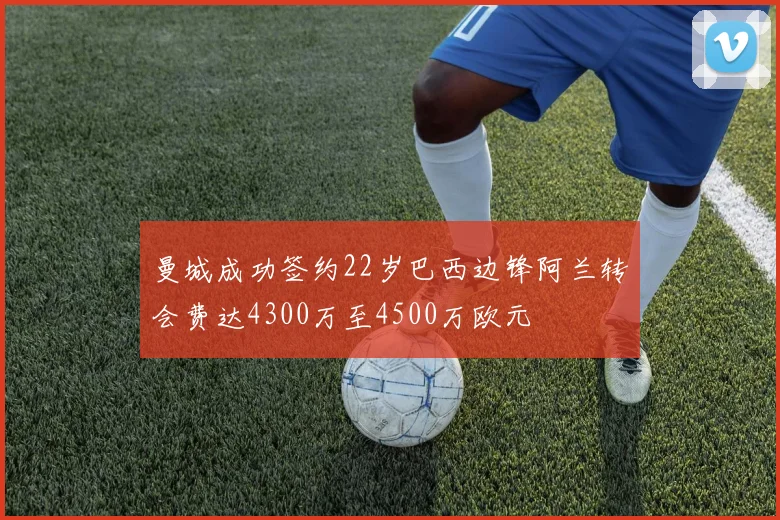 曼城成功签约22岁巴西边锋阿兰转会费达4300万至4500万欧元