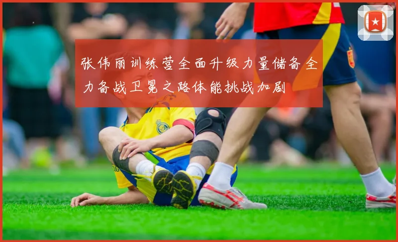 张伟丽训练营全面升级力量储备全力备战卫冕之路体能挑战加剧