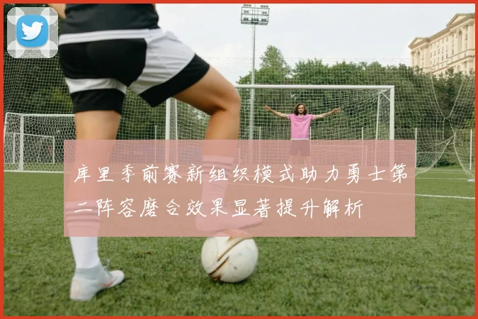 库里季前赛新组织模式助力勇士第二阵容磨合效果显著提升解析