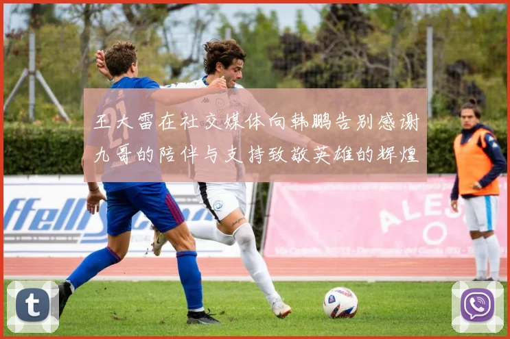 王大雷在社交媒体向韩鹏告别感谢九哥的陪伴与支持致敬英雄的辉煌岁月